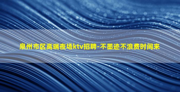 泉州市区高端夜场ktv招聘-不墨迹不浪费时间来
